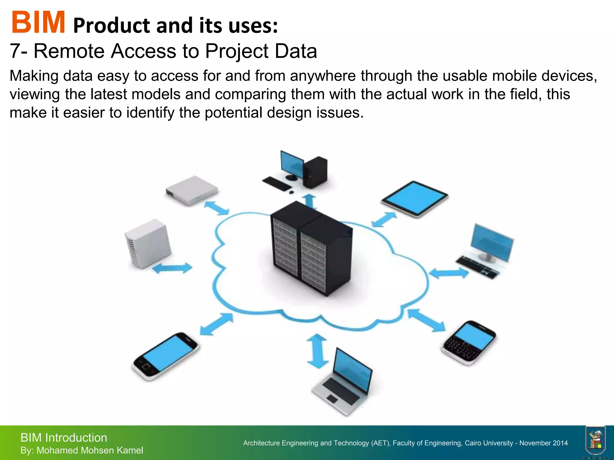 Architecture Engineering and Technology (AET), Faculty of Engineering, Cairo University - November 2014
BIM Introduction
By: Mohamed Mohsen Kamel
7- Remote Access to Project Data
Making data easy to access for and from anywhere through the usable mobile devices,
viewing the latest models and comparing them with the actual work in the field, this
make it easier to identify the potential design issues.
BIM Product and its uses:
 