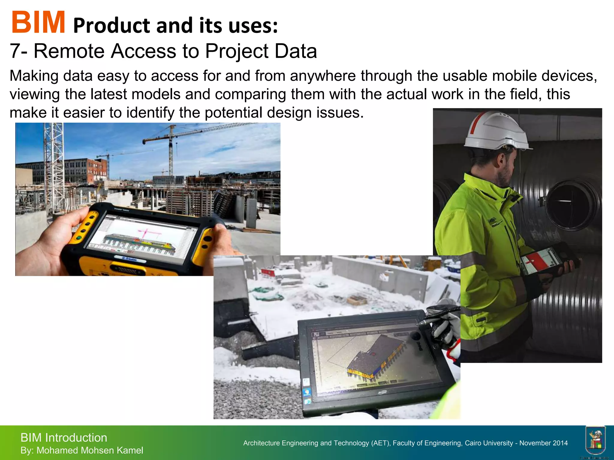 Architecture Engineering and Technology (AET), Faculty of Engineering, Cairo University - November 2014
BIM Introduction
By: Mohamed Mohsen Kamel
BIM Product and its uses:
7- Remote Access to Project Data
Making data easy to access for and from anywhere through the usable mobile devices,
viewing the latest models and comparing them with the actual work in the field, this
make it easier to identify the potential design issues.
 