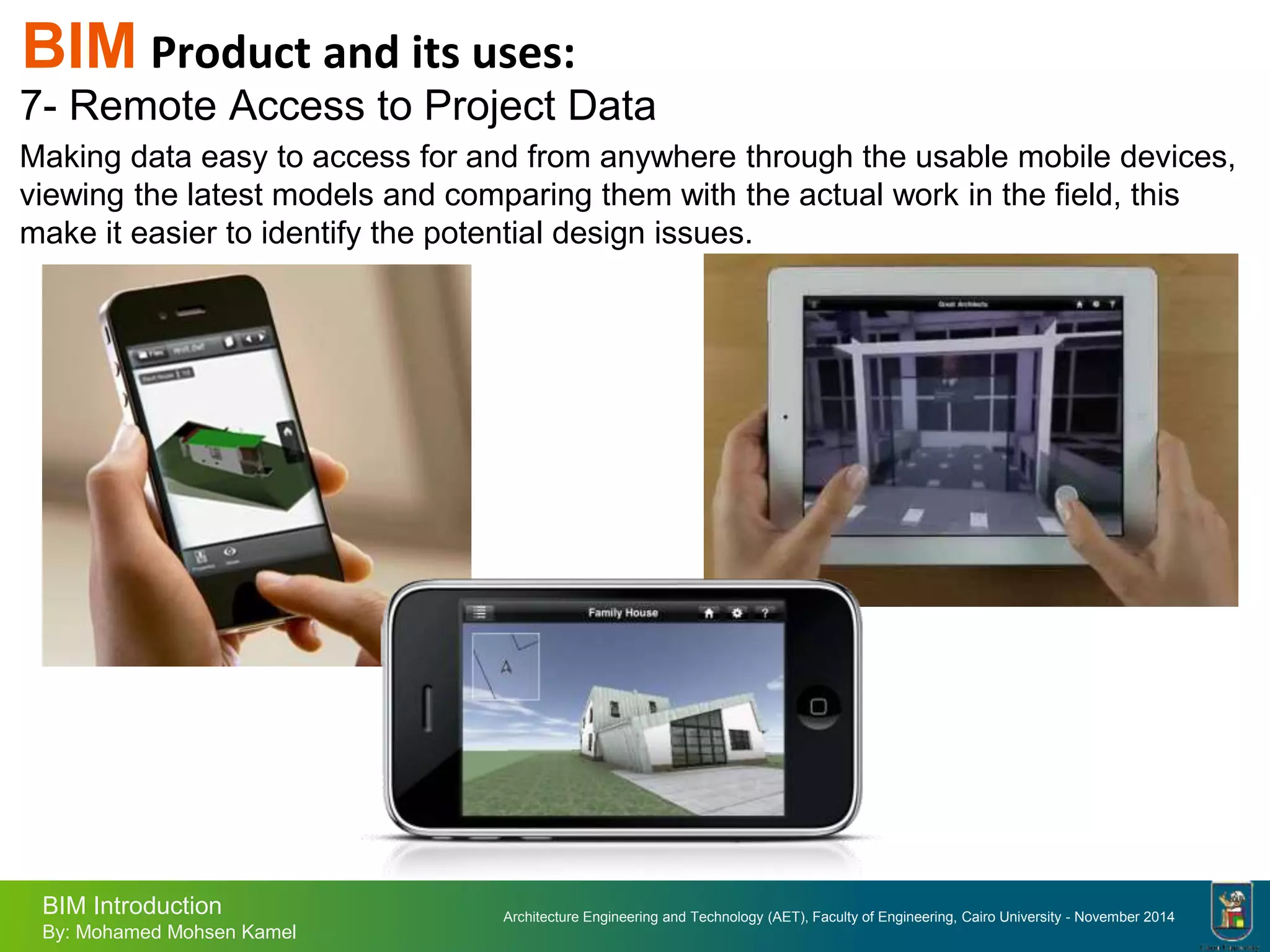 Architecture Engineering and Technology (AET), Faculty of Engineering, Cairo University - November 2014
BIM Introduction
By: Mohamed Mohsen Kamel
BIM Product and its uses:
7- Remote Access to Project Data
Making data easy to access for and from anywhere through the usable mobile devices,
viewing the latest models and comparing them with the actual work in the field, this
make it easier to identify the potential design issues.
 