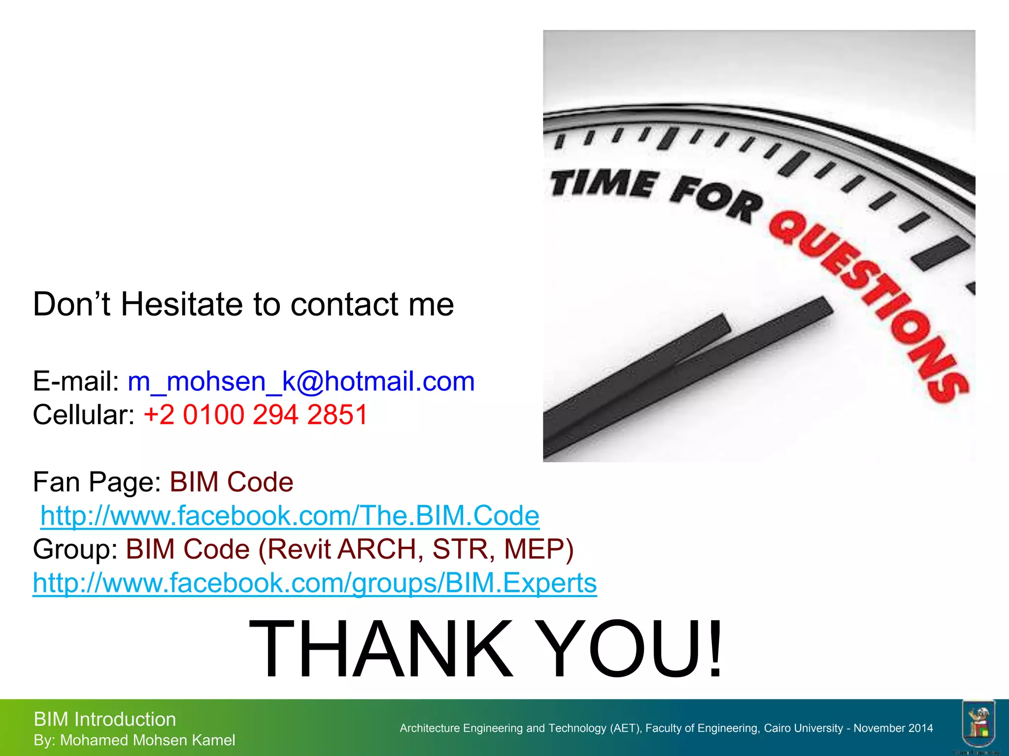 Architecture Engineering and Technology (AET), Faculty of Engineering, Cairo University - November 2014
BIM Introduction
By: Mohamed Mohsen Kamel
Don’t Hesitate to contact me
E-mail: m_mohsen_k@hotmail.com
Cellular: +2 0100 294 2851
Fan Page: BIM Code
http://www.facebook.com/The.BIM.Code
Group: BIM Code (Revit ARCH, STR, MEP)
http://www.facebook.com/groups/BIM.Experts
THANK YOU!
 