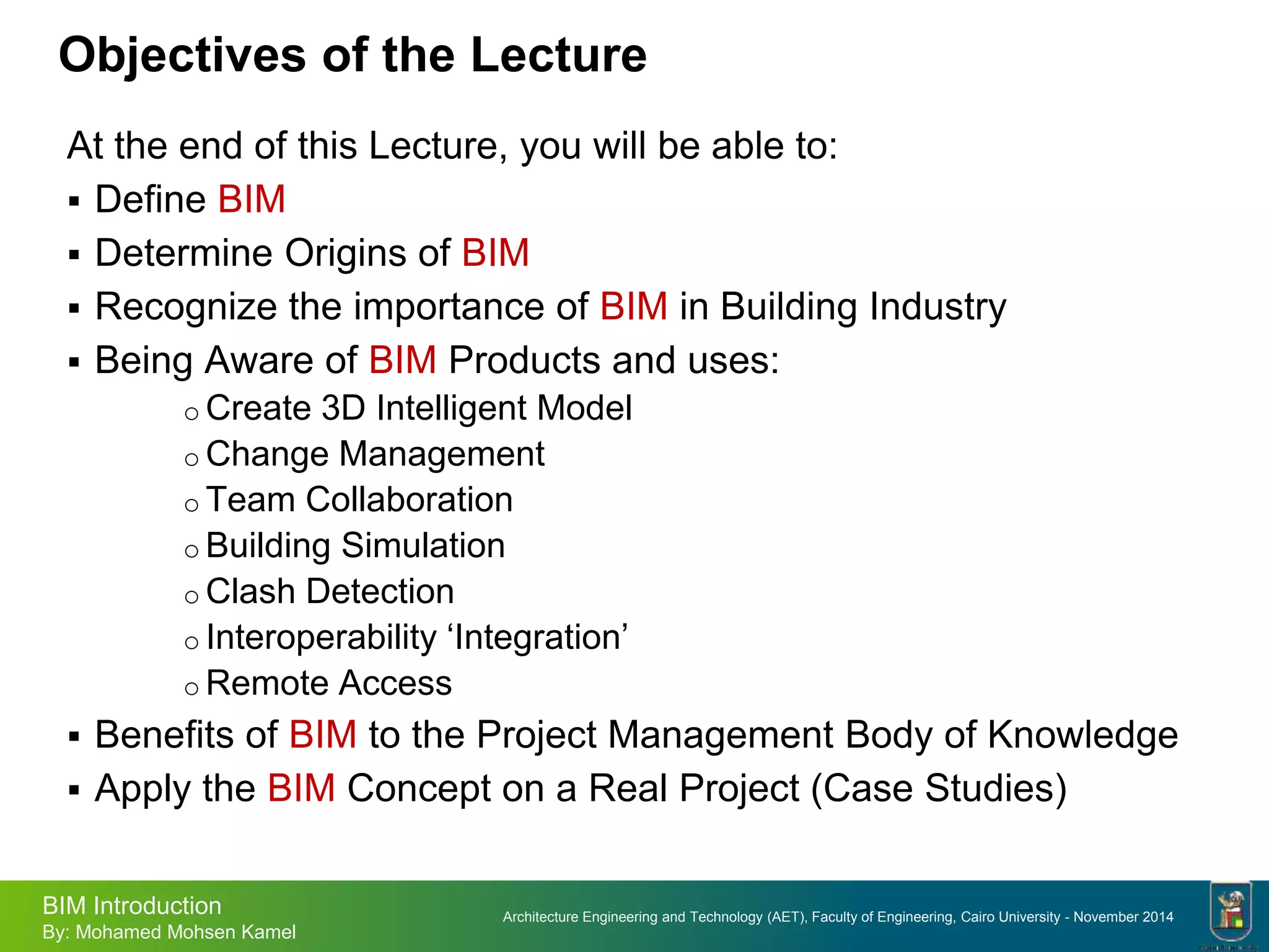 Architecture Engineering and Technology (AET), Faculty of Engineering, Cairo University - November 2014
BIM Introduction
By: Mohamed Mohsen Kamel
Objectives of the Lecture
At the end of this Lecture, you will be able to:
 Define BIM
 Determine Origins of BIM
 Recognize the importance of BIM in Building Industry
 Being Aware of BIM Products and uses:
o Create 3D Intelligent Model
o Change Management
o Team Collaboration
o Building Simulation
o Clash Detection
o Interoperability ‘Integration’
o Remote Access
 Benefits of BIM to the Project Management Body of Knowledge
 Apply the BIM Concept on a Real Project (Case Studies)
 