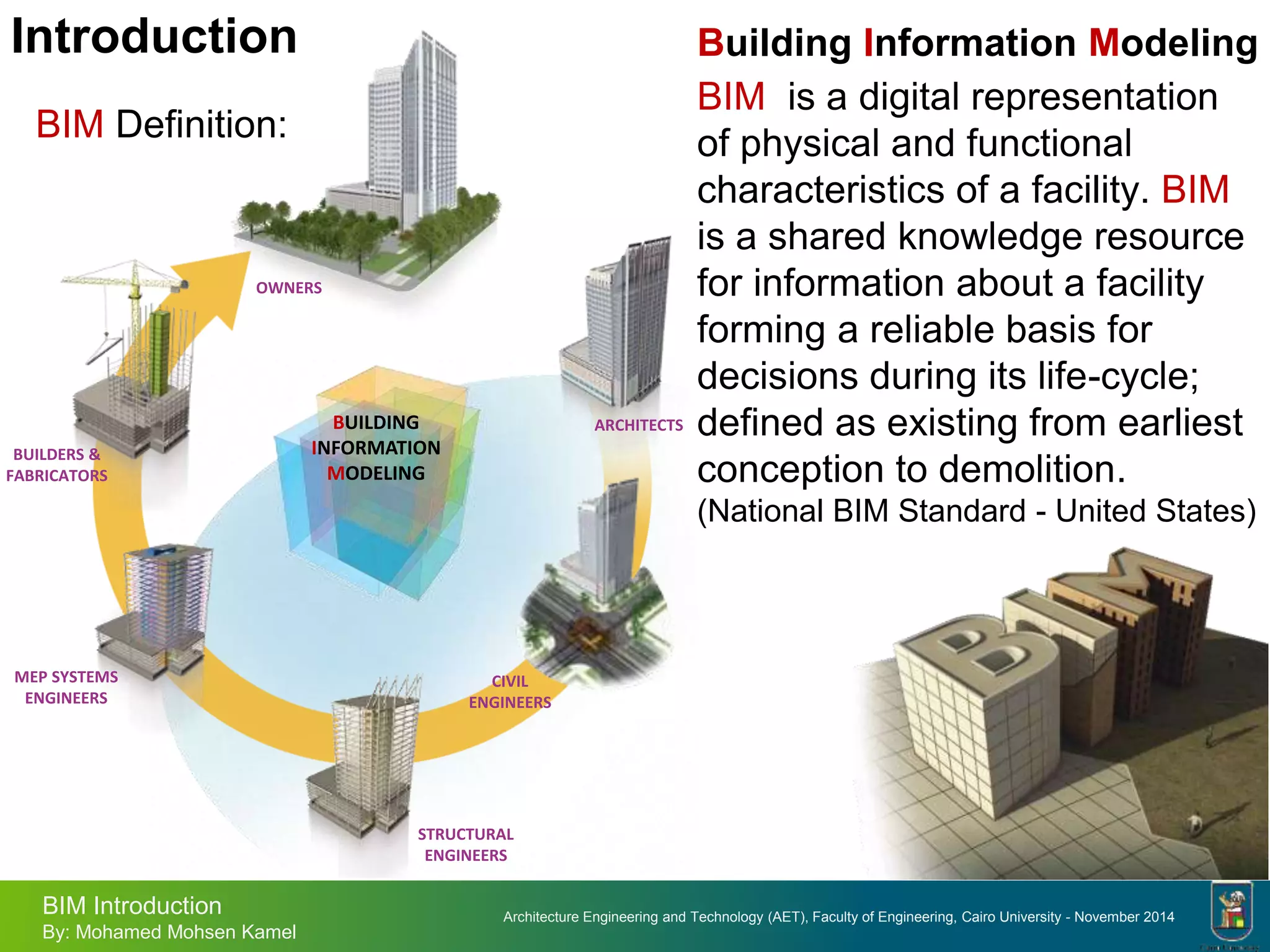 Architecture Engineering and Technology (AET), Faculty of Engineering, Cairo University - November 2014
BIM Introduction
By: Mohamed Mohsen Kamel
Introduction
BIM Definition:
Building Information Modeling
BIM is a digital representation
of physical and functional
characteristics of a facility. BIM
is a shared knowledge resource
for information about a facility
forming a reliable basis for
decisions during its life-cycle;
defined as existing from earliest
conception to demolition.
(National BIM Standard - United States)
BUILDING
INFORMATION
MODELING
ARCHITECTS
STRUCTURAL
ENGINEERS
MEP SYSTEMS
ENGINEERS
BUILDERS &
FABRICATORS
OWNERS
CIVIL
ENGINEERS
 