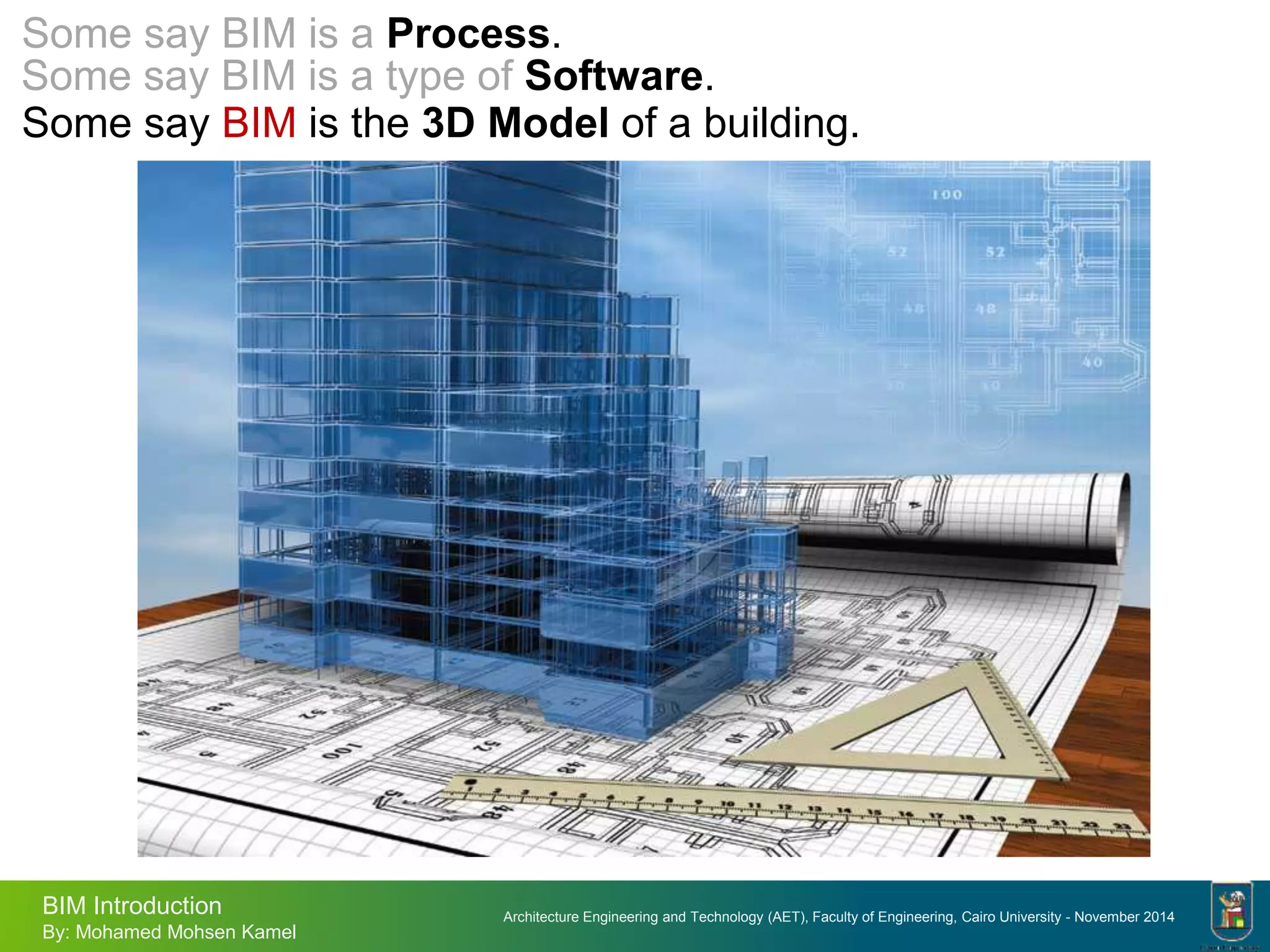 Architecture Engineering and Technology (AET), Faculty of Engineering, Cairo University - November 2014
BIM Introduction
By: Mohamed Mohsen Kamel
Some say BIM is the 3D Model of a building.
Some say BIM is a type of Software.
Some say BIM is a Process.
 