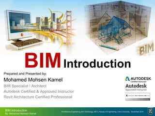 Architecture Engineering and Technology (AET), Faculty of Engineering, Cairo University - November 2014
BIM Introduction
By: Mohamed Mohsen Kamel
BIMIntroduction
Prepared and Presented by:
Mohamed Mohsen Kamel
BIM Specialist ǀ Architect
Autodesk Certified & Approved Instructor
Revit Architecture Certified Professional
 