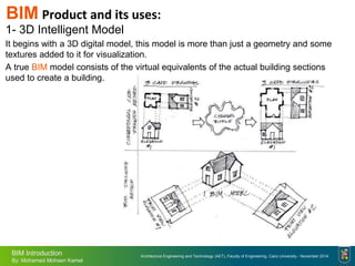 Architecture Engineering and Technology (AET), Faculty of Engineering, Cairo University - November 2014
BIM Introduction
By: Mohamed Mohsen Kamel
BIM Product and its uses:
1- 3D Intelligent Model
It begins with a 3D digital model, this model is more than just a geometry and some
textures added to it for visualization.
A true BIM model consists of the virtual equivalents of the actual building sections
used to create a building.
 