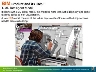 Architecture Engineering and Technology (AET), Faculty of Engineering, Cairo University - November 2014
BIM Introduction
By: Mohamed Mohsen Kamel
BIM Product and its uses:
1- 3D Intelligent Model
It begins with a 3D digital model, this model is more than just a geometry and some
textures added to it for visualization.
A true BIM model consists of the virtual equivalents of the actual building sections
used to create a building.
 