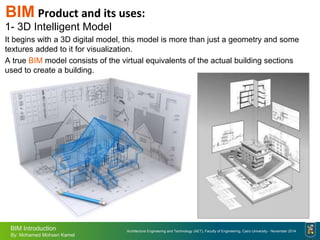 Architecture Engineering and Technology (AET), Faculty of Engineering, Cairo University - November 2014
BIM Introduction
By: Mohamed Mohsen Kamel
BIM Product and its uses:
1- 3D Intelligent Model
It begins with a 3D digital model, this model is more than just a geometry and some
textures added to it for visualization.
A true BIM model consists of the virtual equivalents of the actual building sections
used to create a building.
 