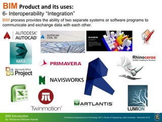Architecture Engineering and Technology (AET), Faculty of Engineering, Cairo University - November 2014
BIM Introduction
By: Mohamed Mohsen Kamel
6- Interoperability “Integration”
BIM process provides the ability of two separate systems or software programs to
communicate and exchange data with each other.
BIM Product and its uses:
 