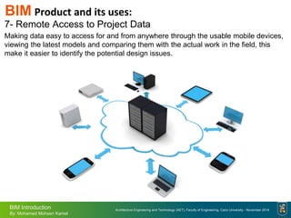Architecture Engineering and Technology (AET), Faculty of Engineering, Cairo University - November 2014
BIM Introduction
By: Mohamed Mohsen Kamel
7- Remote Access to Project Data
Making data easy to access for and from anywhere through the usable mobile devices,
viewing the latest models and comparing them with the actual work in the field, this
make it easier to identify the potential design issues.
BIM Product and its uses:
 