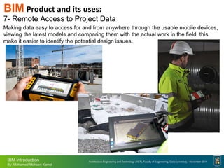 Architecture Engineering and Technology (AET), Faculty of Engineering, Cairo University - November 2014
BIM Introduction
By: Mohamed Mohsen Kamel
BIM Product and its uses:
7- Remote Access to Project Data
Making data easy to access for and from anywhere through the usable mobile devices,
viewing the latest models and comparing them with the actual work in the field, this
make it easier to identify the potential design issues.
 