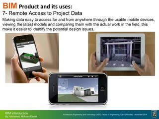 Architecture Engineering and Technology (AET), Faculty of Engineering, Cairo University - November 2014
BIM Introduction
By: Mohamed Mohsen Kamel
BIM Product and its uses:
7- Remote Access to Project Data
Making data easy to access for and from anywhere through the usable mobile devices,
viewing the latest models and comparing them with the actual work in the field, this
make it easier to identify the potential design issues.
 