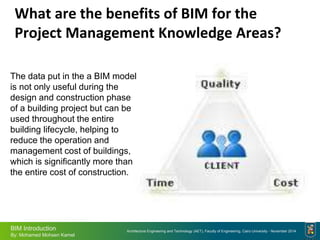 Architecture Engineering and Technology (AET), Faculty of Engineering, Cairo University - November 2014
BIM Introduction
By: Mohamed Mohsen Kamel
What are the benefits of BIM for the
Project Management Knowledge Areas?
The data put in the a BIM model
is not only useful during the
design and construction phase
of a building project but can be
used throughout the entire
building lifecycle, helping to
reduce the operation and
management cost of buildings,
which is significantly more than
the entire cost of construction.
 