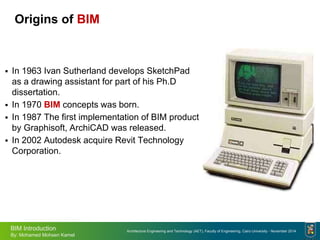 Architecture Engineering and Technology (AET), Faculty of Engineering, Cairo University - November 2014
BIM Introduction
By: Mohamed Mohsen Kamel
Origins of BIM
 In 1963 Ivan Sutherland develops SketchPad
as a drawing assistant for part of his Ph.D
dissertation.
 In 1970 BIM concepts was born.
 In 1987 The first implementation of BIM product
by Graphisoft, ArchiCAD was released.
 In 2002 Autodesk acquire Revit Technology
Corporation.
 