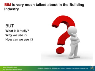 Architecture Engineering and Technology (AET), Faculty of Engineering, Cairo University - November 2014
BIM Introduction
By: Mohamed Mohsen Kamel
BIM is very much talked about in the Building
Industry
BUT
What is it really?
Why we use it?
How can we use it?
 