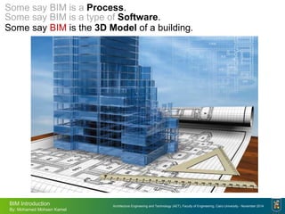 Architecture Engineering and Technology (AET), Faculty of Engineering, Cairo University - November 2014
BIM Introduction
By: Mohamed Mohsen Kamel
Some say BIM is the 3D Model of a building.
Some say BIM is a type of Software.
Some say BIM is a Process.
 