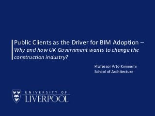 Public Clients as the Driver for BIM Adoption –
Why and how UK Government wants to change the
construction industry?
Professor Arto Kiviniemi
School of Architecture

School of Architecture © Prof Arto Kiviniemi 2013

 