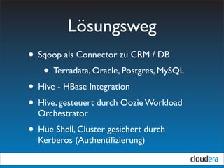 Lösungsweg
• Sqoop als Connector zu CRM / DB
   • Terradata, Oracle, Postgres, MySQL
• Hive - HBase Integration
• Hive, gesteuert durch Oozie Workload
  Orchestrator
• Hue Shell, Cluster gesichert durch
  Kerberos (Authentiﬁzierung)
 