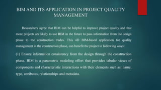 BIM AND ITS APPLICATION IN PROJECT QUALITY
MANAGEMENT
Researchers agree that BIM can be helpful to improve project quality and that
more projects are likely to use BIM in the future to pass information from the design
phase to the construction trades. This 4D BIM-based application for quality
management in the construction phase, can benefit the project in following ways:
(1) Ensure information consistency from the design through the construction
phase. BIM is a parametric modeling effort that provides tabular views of
components and characteristic interactions with their elements such as: name,
type, attributes, relationships and metadata.
 