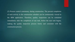 (2) Process control consistency during construction. The percent completion
of each activity in the construction schedule can be continuously viewed in
the BIM application. Therefore, quality inspections can be scheduled
immediately after the completion of one task, before the next task begins,
making the quality inspection process timely and consistent with the
construction process.
 