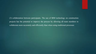 (3) collaboration between participants. The use of BIM technology on construction
projects has the potential to improve the process by allowing all team members to
collaborate more accurately and efficiently than when using traditional processes
 