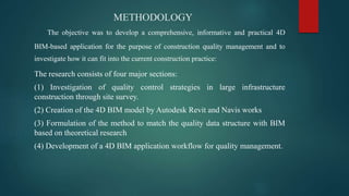 METHODOLOGY
The objective was to develop a comprehensive, informative and practical 4D
BIM-based application for the purpose of construction quality management and to
investigate how it can fit into the current construction practice:
The research consists of four major sections:
(1) Investigation of quality control strategies in large infrastructure
construction through site survey.
(2) Creation of the 4D BIM model by Autodesk Revit and Navis works
(3) Formulation of the method to match the quality data structure with BIM
based on theoretical research
(4) Development of a 4D BIM application workflow for quality management.
 