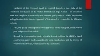 Validation of the proposed model is obtained through a case study of the
foundation construction at the Wuhan International Expo Center. The foundation
work was completed with no delay due to major quality defects. A brief explanation
and application of the four-step approach of this research is presented in the following
sections.
1) First, the quality control plan is developed based on the work plan, the inspection
plan and project characteristics.
2) Second, the corresponding quality checklist is retrieved from the 4D BIM based
construction quality model, according to work classifications and the process of
construction activities , when requested by a contractor.
 