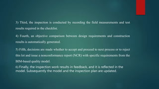 3) Third, the inspection is conducted by recording the field measurements and test
results required in the checklist.
4) Fourth, an objective comparison between design requirements and construction
results is automatically generated.
5) Fifth, decisions are made whether to accept and proceed to next process or to reject
this lot and issue a nonconformance report (NCR) with specific requirements from the
BIM-based quality model.
6) Finally, the inspection work results in feedback, and it is reflected in the
model. Subsequently the model and the inspection plan are updated.
 