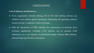 LIMITATIONS
Cost of Software and Hardware :
 Every organization currently utilizing 2D or 3D CAD drafting software can
attribute a cost element against purchasing, maintaining and upgrading software
licenses to keep a competitive market advantage.
 With the introduction of BIM software, the requirements on hardware have
increased significantly. Currently, CAD software can be operated (with
limitations) on a vast majority of professional laptops whereas BIM software,
dedicated high-specification workstations.
 