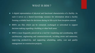 WHAT IS BIM ?
 A digital representation of physical and functional characteristics of a facility. As
such it serves as a shared knowledge resource for information about a facility
forming a reliable basis for decisions during its life-cycle from inception onward.
 BIM’s are files which can be extracted, exchanged or networked to support
decision making regarding a building or other built asset.
 BIM is most frequently perceived as a tool for visualizing and coordinating AEC
(architecture, engineering and construction)work, avoiding errors and omissions,
improving productivity, and supporting scheduling, safety, cost and quality
management on construction projects.
 