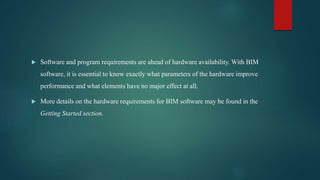  Software and program requirements are ahead of hardware availability. With BIM
software, it is essential to know exactly what parameters of the hardware improve
performance and what elements have no major effect at all.
 More details on the hardware requirements for BIM software may be found in the
Getting Started section.
 