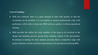 Cost of Training :
 With new software, there is a great demand to train staff quickly so that the
investment can be justified. It is not realistic to assume professionals with CAD
proficiency will be able to learn new BIM software quickly or without specialized
training.
 BIM provides the ability for every member of the team to be involved in the
design and modeling process, giving them complete control of the end product.
Investment in training for early adopters provides them a competitive edge with
projects that have clearly specified requirements to be documented utilizing BIM.
 
