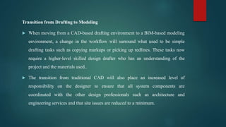 Transition from Drafting to Modeling
 When moving from a CAD-based drafting environment to a BIM-based modeling
environment, a change in the workflow will surround what used to be simple
drafting tasks such as copying markups or picking up redlines. These tasks now
require a higher-level skilled design drafter who has an understanding of the
project and the materials used..
 The transition from traditional CAD will also place an increased level of
responsibility on the designer to ensure that all system components are
coordinated with the other design professionals such as architecture and
engineering services and that site issues are reduced to a minimum.
 