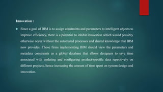 Innovation :
 Since a goal of BIM is to assign constraints and parameters to intelligent objects to
improve efficiency, there is a potential to inhibit innovation which would possibly
otherwise occur without the automated processes and shared knowledge that BIM
now provides. Those firms implementing BIM should view the parameters and
metadata constraints as a global database that allows designers to save time
associated with updating and configuring product-specific data repetitively on
different projects, hence increasing the amount of time spent on system design and
innovation.
 