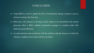 CONCLUSION
 Using BIM as a tool to update the flow of information during a project is just as
critical as doing it the first time.
 BIM tools will continue to develop in their ability to be streamlined, but current
processes allow a BIM- enabled construction manager to complete tasks with
relatively good efficiency.
 As users become more proficient with the software and the process to which the
software is applied, these tasks will be even faster.
 