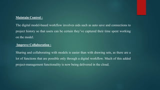 Maintain Control :
The digital model-based workflow involves aids such as auto save and connections to
project history so that users can be certain they’ve captured their time spent working
on the model.
Improve Collaboration :
Sharing and collaborating with models is easier than with drawing sets, as there are a
lot of functions that are possible only through a digital workflow. Much of this added
project-management functionality is now being delivered in the cloud.
 
