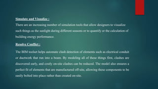 Simulate and Visualize :
There are an increasing number of simulation tools that allow designers to visualize
such things as the sunlight during different seasons or to quantify or the calculation of
building energy performance.
Resolve Conflict :
The BIM toolset helps automate clash detection of elements such as electrical conduit
or ductwork that run into a beam. By modeling all of these things first, clashes are
discovered early, and costly on-site clashes can be reduced. The model also ensures a
perfect fit of elements that are manufactured off-site, allowing these components to be
easily bolted into place rather than created on-site.
 
