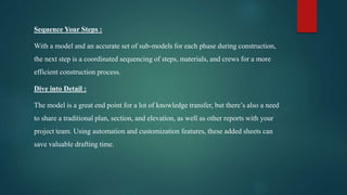 Sequence Your Steps :
With a model and an accurate set of sub-models for each phase during construction,
the next step is a coordinated sequencing of steps, materials, and crews for a more
efficient construction process.
Dive into Detail :
The model is a great end point for a lot of knowledge transfer, but there’s also a need
to share a traditional plan, section, and elevation, as well as other reports with your
project team. Using automation and customization features, these added sheets can
save valuable drafting time.
 