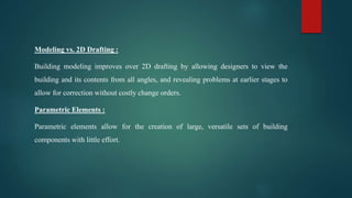 Modeling vs. 2D Drafting :
Building modeling improves over 2D drafting by allowing designers to view the
building and its contents from all angles, and revealing problems at earlier stages to
allow for correction without costly change orders.
Parametric Elements :
Parametric elements allow for the creation of large, versatile sets of building
components with little effort.
 