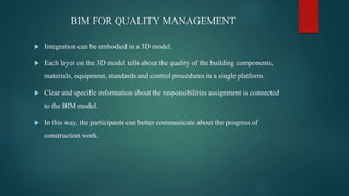 BIM FOR QUALITY MANAGEMENT
 Integration can be embodied in a 3D model.
 Each layer on the 3D model tells about the quality of the building components,
materials, equipment, standards and control procedures in a single platform.
 Clear and specific information about the responsibilities assignment is connected
to the BIM model.
 In this way, the participants can better communicate about the progress of
construction work.
 