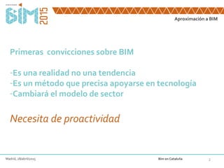 Aproximación a BIM
2
Primeras convicciones sobre BIM
-Es una realidad no una tendencia
-Es un método que precisa apoyarse en tecnología
-Cambiará el modelo de sector
Necesita de proactividad
Madrid, 28/abril/2015 Bim en Cataluña