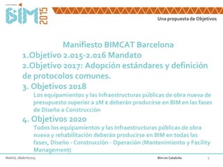 Una propuesta de Objetivos
6
Manifiesto BIMCAT Barcelona
1.Objetivo 2.015-2.016 Mandato
2.Objetivo 2017: Adopción estándares y definición
de protocolos comunes.
3. Objetivos 2018
Los equipamientos y las Infraestructuras públicas de obra nueva de
presupuesto superior a 2M € deberán producirse en BIM en las fases
de Diseño a Construcción
4. Objetivos 2020
Todos los equipamientos y las Infraestructuras públicas de obra
nueva y rehabilitación deberán producirse en BIM en todas las
fases, Diseño - Construcción - Operación (Mantenimiento y Facility
Management)
Madrid, 28/abril/2015 Bim en Cataluña