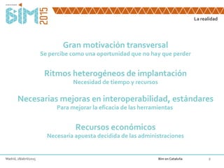La realidad
8
Gran motivación transversal
Se percibe como una oportunidad que no hay que perder
Ritmos heterogéneos de implantación
Necesidad de tiempo y recursos
Necesarias mejoras en interoperabilidad, estándares
Para mejorar la eficacia de las herramientas
Recursos económicos
Necesaria apuesta decidida de las administraciones
Madrid, 28/abril/2015 Bim en Cataluña