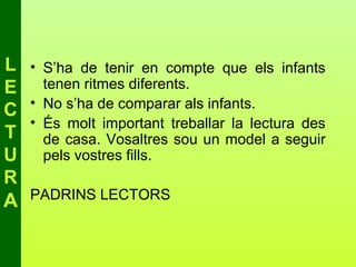 L   • S’ha de tenir en compte que els infants
E     tenen ritmes diferents.
    • No s’ha de comparar als infants.
C
    • És molt important treballar la lectura des
T     de casa. Vosaltres sou un model a seguir
U     pels vostres fills.
R
    PADRINS LECTORS
A
 