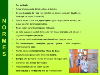 •   Ser puntuals
    •   Avisar amb una nota de les sortides a deshora
    •   En una bosseta de roba (no motxilla) cal portar: esmorzar, tovalló de
        roba i got de plàstic (tot marcat).

N   •   També es pot portar una joguina petita (que càpiga dins la bosseta), de
        la què se n’han de fer responsables.

O   •   No es poden portar llaminadures ni líquids.

    •   La bata, jaqueta i xandall de l’escola han d’anar marcats amb el nom i
R       cognom i una goma per penjar.


M   •

    •
        La bata se l’enduran els dimecres i divendres a casa per rentar.

        Els impermeables, paraigües, gorros, guants… se’ls emportarà

E   •
        l’acompanyant a casa.

        Només es donen medicaments a l’hora de dinar.

S   •   Els alumnes no poden venir a l’escola malalts.
    •   Sempre s’ha d’avisar a l’escola en cas que no puguin venir.

    •   Cal fer cas dels avisos de l’escola.
    •   Pels aniversaris no es poden repartir

        llaminadures ni invitacions dins del recinte escolar.
 