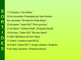 S   17 d’octubre: “Can Ribas”

O   30 de novembre: Passejada per Sant Andreu.
    Per concretar: “Envelat de Festa Major”.
R   22 de gener: Teatre SAT “Pica que pica”
T   27 de febrer: “Colònia Güell”. (Projecte Gaudí).

I   15 de març: Teatre SAT “Els tres óssos”.
    A l’abril: Biblioteca de Can Fabra.
D   11 d’abril: Ludoteca casa BLOC.
E   30 d’abril: Teatre SAT “L’eruga voladora” (English).

S   9 de maig: Aquàrium. (Projecte peixos).
 