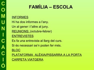 C
                 FAMÍLIA – ESCOLA
O
M   INFORMES
U   Hi ha dos informes a l’any.
    Un al gener i l’altre al juny.
N   REUNIONS: (octubre-febrer)
I   ENTREVISTES
C   Es fa una entrevista al llarg del curs.
    Si és necessari se’n poden fer més.
A   BLOC
C   PLATAFORMA ALÈXIA/PISSARRA A LA PORTA
I   CARPETA VIATGERA

Ó
 
