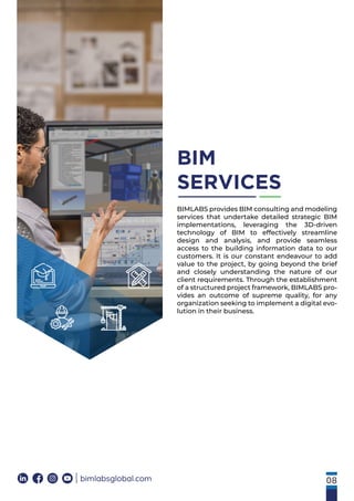 08
bimlabsglobal.com
BIM
SERVICES
BIMLABS provides BIM consulting and modeling
services that undertake detailed strategic BIM
implementations, leveraging the 3D-driven
technology of BIM to effectively streamline
design and analysis, and provide seamless
access to the building information data to our
customers. It is our constant endeavour to add
value to the project, by going beyond the brief
and closely understanding the nature of our
client requirements. Through the establishment
of a structured project framework, BIMLABS pro-
vides an outcome of supreme quality, for any
organization seeking to implement a digital evo-
lution in their business.
 