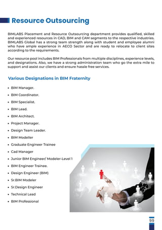 Resource Outsourcing
99
BIM Manager.
BIM Coordinator.
BIM Specialist.
BIM Lead.
BIM Architect.
Project Manager.
Design Team Leader.
BIM Modeller
Graduate Engineer Trainee
Cad Manager
Junior BIM Engineer/ Modeler-Level 1
BIM Engineer Trainee.
Design Engineer (BIM)
Sr.BIM Modeler
Sr.Design Engineer
Technical Lead
BIM Professional
•
•
•
•
•
•
•
•
•
•
•
•
•
•
•
•
•
Various Designations in BIM Fraternity
BIMLABS Placement and Resource Outsourcing department provides qualiﬁed, skilled
and experienced resources in CAD, BIM and CAM segments to the respective industries.
BIMLABS Global has a strong team strength along with student and employee alumni
who have ample experience in AECO Sector and are ready to relocate to client sites
according to the requirements.
Our resource pool includes BIM Professionals from multiple disciplines, experience levels,
and designations. Also, we have a strong administration team who go the extra mile to
support and assist our clients and ensure hassle free services.
 