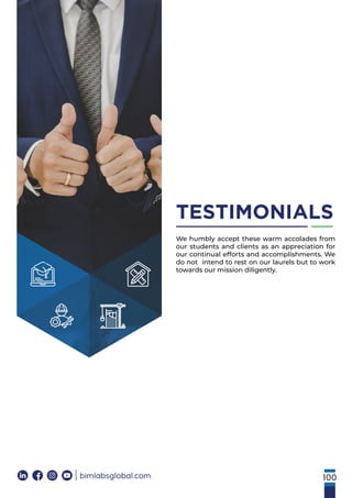 100
bimlabsglobal.com
TESTIMONIALS
We humbly accept these warm accolades from
our students and clients as an appreciation for
our continual efforts and accomplishments. We
do not intend to rest on our laurels but to work
towards our mission diligently.
 