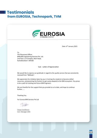 Oﬃce: EUR OS IA BI M Serv ic e s P vt . Lt d ., SBC 2201, 2nd ﬂoor, Yamuna Tower,
SEZ campus, Technopark, Phase III, Trivandrum; Mobile: 9745858116;
Corporate Iden�tyNumber: U72200KL2013PTC03322; GST: 32AACCL4300R1ZK
Website:www.eurosia.eu
Date: 4th January 2023
To,
The Placement Oﬃcer
BIMLABS Engineering Services Pvt. Ltd.
2nd Floor, E.K Complex, Main Road,
Kazhakkoo�am- 695582
Sub: - Le�er of Apprecia�on
We would like to express our gra�tude in regard to the quality service that we consistently
received from “BIMLabs”.
We appreciate the ini�a�ve taken by you in training the students to become skilled
resources, and grooming the freshers to get easily adapted to the BIM ecosystem. You prove
to be a path for exis�ng and future BIM Engineers.
We are thankful for the support that you provide to us to date, and hope to con�nue
further…….
Thanking You
For Eurosia BIM Services Pvt Ltd
Deepa Sasidharan
Asst. Manager (HR)
Testimonials
from EUROSIA, Technopark, TVM
103
 